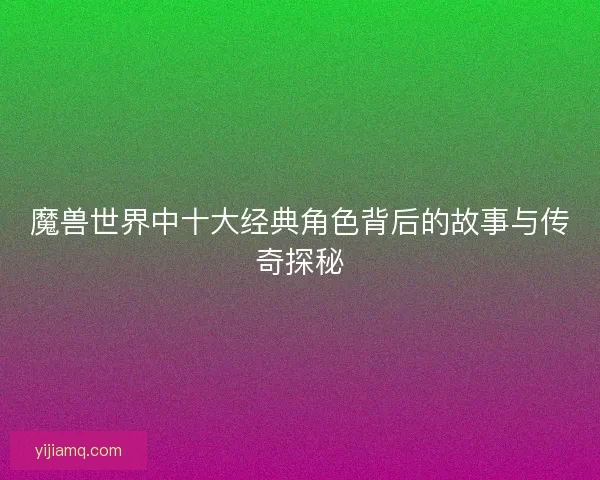 魔兽世界中十大经典角色背后的故事与传奇探秘