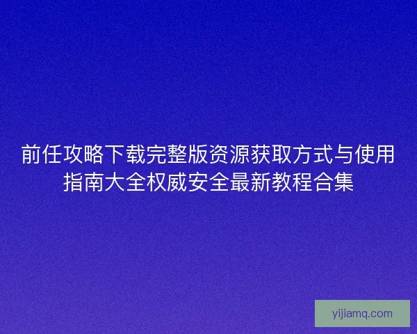 前任攻略下载完整版资源获取方式与使用指南大全权威安全最新教程合集