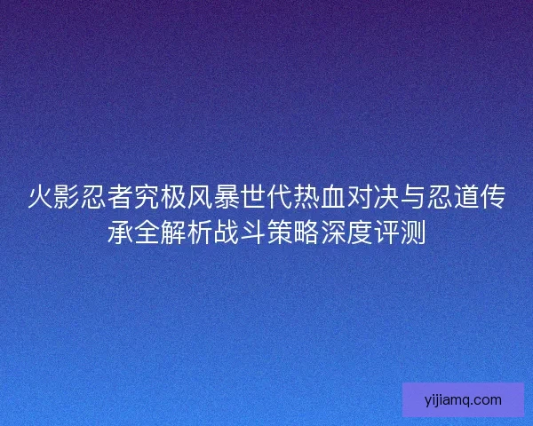 火影忍者究极风暴世代热血对决与忍道传承全解析战斗策略深度评测 火影忍者究极风暴世代热血对决与忍道传承全解析战斗策略深度评测