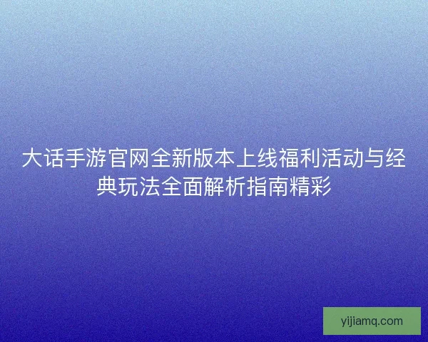 大话手游官网全新版本上线福利活动与经典玩法全面解析指南精彩