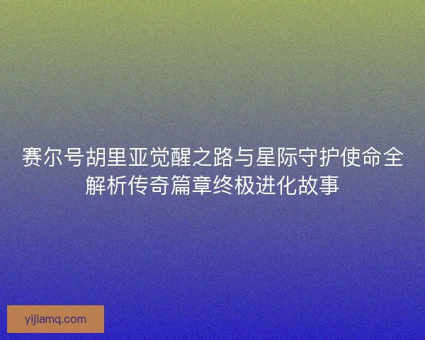 赛尔号胡里亚觉醒之路与星际守护使命全解析传奇篇章终极进化故事
