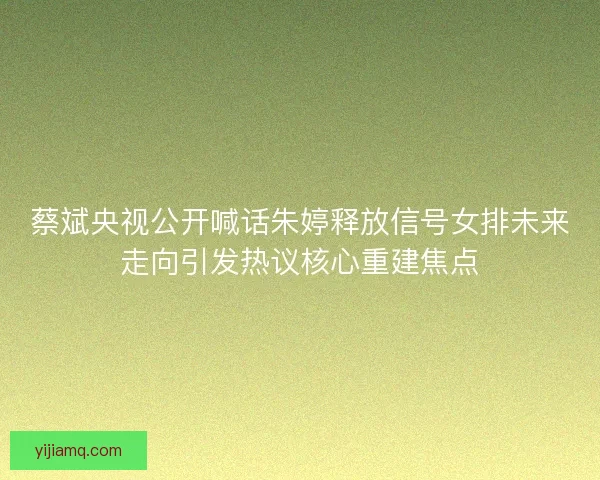 蔡斌央视公开喊话朱婷释放信号女排未来走向引发热议核心重建焦点