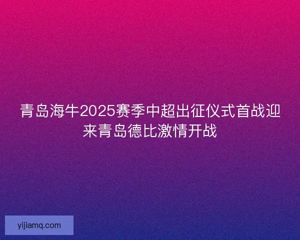 青岛海牛2025赛季中超出征仪式首战迎来青岛德比激情开战 青岛海牛2025赛季中超出征仪式首战迎来青岛德比激情开战