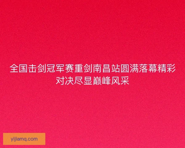 全国击剑冠军赛重剑南昌站圆满落幕精彩对决尽显巅峰风采 全国击剑冠军赛重剑南昌站圆满落幕精彩对决尽显巅峰风采