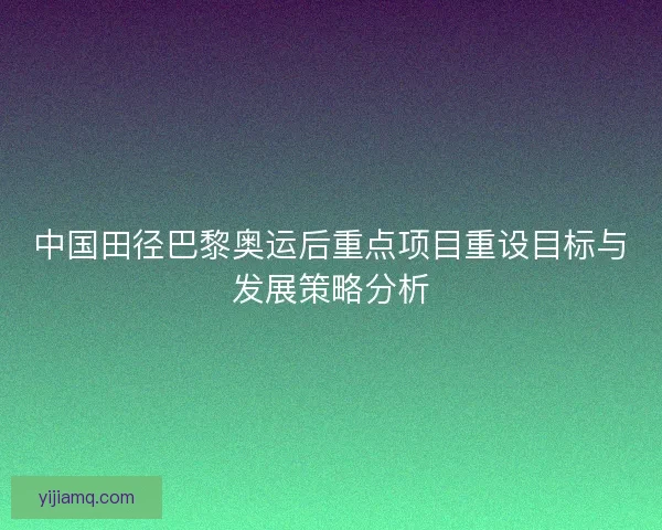 中国田径巴黎奥运后重点项目重设目标与发展策略分析 中国田径巴黎奥运后重点项目重设目标与发展策略分析