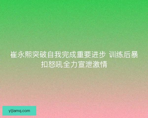 崔永熙突破自我完成重要进步 训练后暴扣怒吼全力宣泄激情