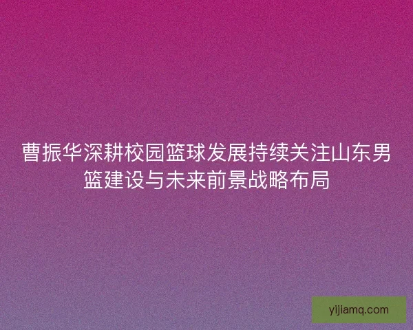 曹振华深耕校园篮球发展持续关注山东男篮建设与未来前景战略布局