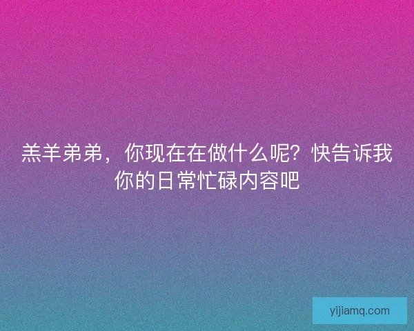 羔羊弟弟，你现在在做什么呢？快告诉我你的日常忙碌内容吧