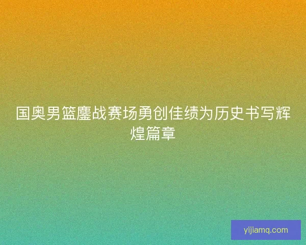 国奥男篮鏖战赛场勇创佳绩为历史书写辉煌篇章