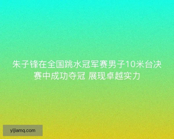 朱子锋在全国跳水冠军赛男子10米台决赛中成功夺冠 展现卓越实力