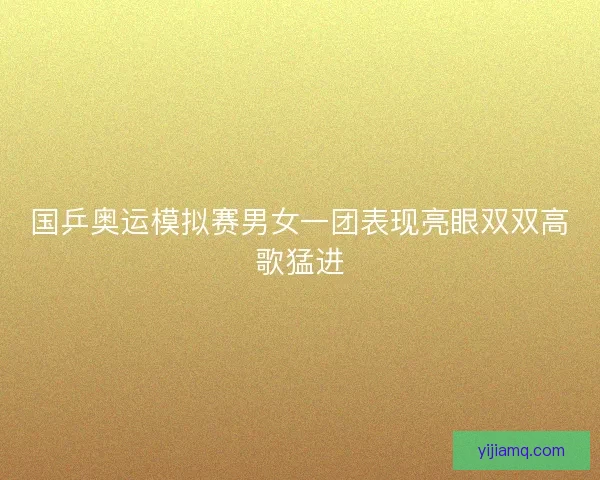 国乒奥运模拟赛男女一团表现亮眼双双高歌猛进 国乒奥运模拟赛男女一团表现亮眼双双高歌猛进