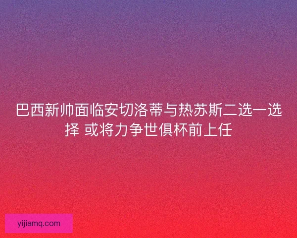 巴西新帅面临安切洛蒂与热苏斯二选一选择 或将力争世俱杯前上任 巴西新帅面临安切洛蒂与热苏斯二选一选择 或将力争世俱杯前上任