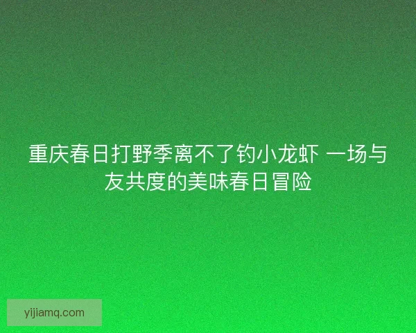 重庆春日打野季离不了钓小龙虾 一场与友共度的美味春日冒险 重庆春日打野季离不了钓小龙虾 一场与友共度的美味春日冒险