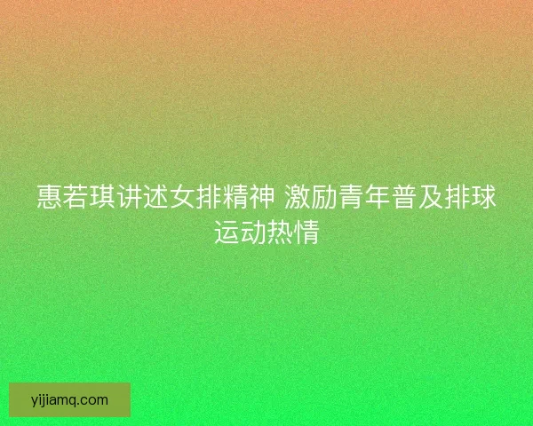 惠若琪讲述女排精神 激励青年普及排球运动热情 惠若琪讲述女排精神 激励青年普及排球运动热情